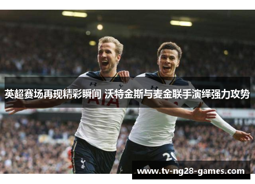 英超赛场再现精彩瞬间 沃特金斯与麦金联手演绎强力攻势 英超赛场再现精彩瞬间 沃特金斯与麦金联手演绎强力攻势