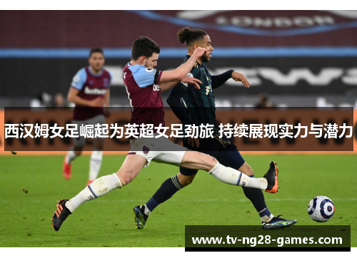 西汉姆女足崛起为英超女足劲旅 持续展现实力与潜力 西汉姆女足崛起为英超女足劲旅 持续展现实力与潜力
