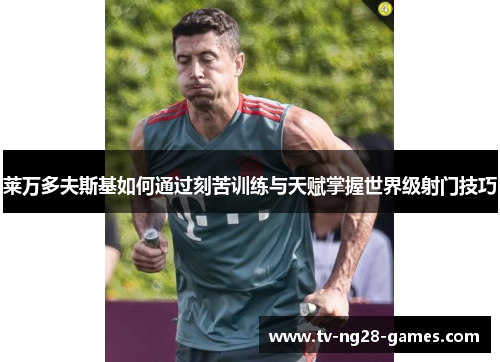 莱万多夫斯基如何通过刻苦训练与天赋掌握世界级射门技巧 莱万多夫斯基如何通过刻苦训练与天赋掌握世界级射门技巧