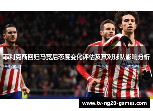 菲利克斯回归马竞后态度变化评估及其对球队影响分析 菲利克斯回归马竞后态度变化评估及其对球队影响分析